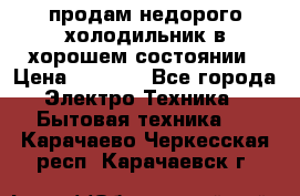 продам недорого холодильник в хорошем состоянии › Цена ­ 8 000 - Все города Электро-Техника » Бытовая техника   . Карачаево-Черкесская респ.,Карачаевск г.